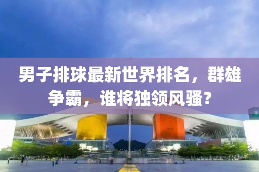 男子排球最新世界排名，群雄争霸，谁将独领风骚？