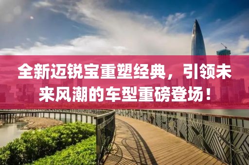 全新迈锐宝重塑经典，引领未来风潮的车型重磅登场！