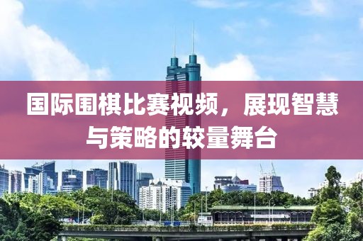 国际围棋比赛视频，展现智慧与策略的较量舞台