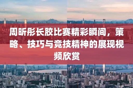 周昕彤长胶比赛精彩瞬间，策略、技巧与竞技精神的展现视频欣赏