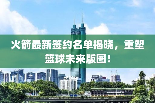 火箭最新签约名单揭晓，重塑篮球未来版图！