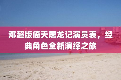 邓超版倚天屠龙记演员表，经典角色全新演绎之旅