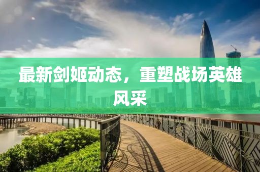 最新剑姬动态，重塑战场英雄风采