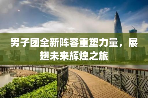 男子团全新阵容重塑力量，展翅未来辉煌之旅
