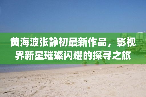 黄海波张静初最新作品，影视界新星璀璨闪耀的探寻之旅