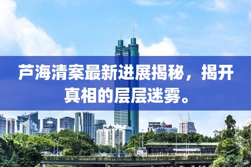 芦海清案最新进展揭秘，揭开真相的层层迷雾。