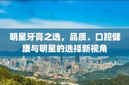 明星牙膏之选，品质、口腔健康与明星的选择新视角