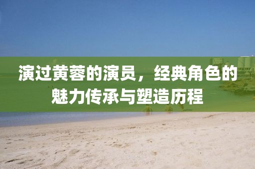 演过黄蓉的演员，经典角色的魅力传承与塑造历程