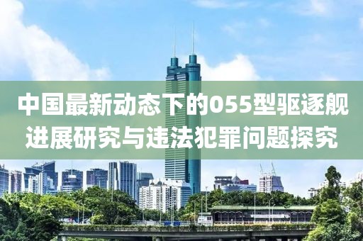 中国最新动态下的055型驱逐舰进展研究与违法犯罪问题探究