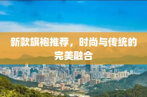 新款旗袍推荐，时尚与传统的完美融合
