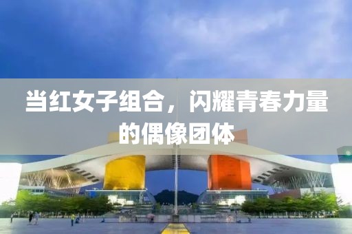 当红女子组合，闪耀青春力量的偶像团体
