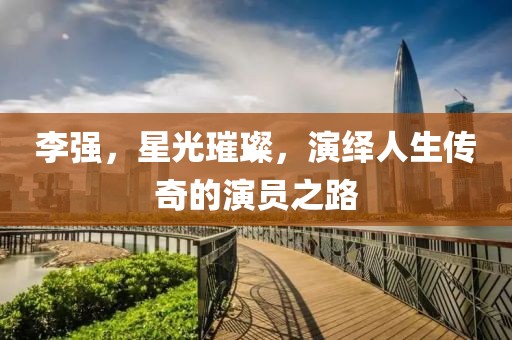 李强，星光璀璨，演绎人生传奇的演员之路