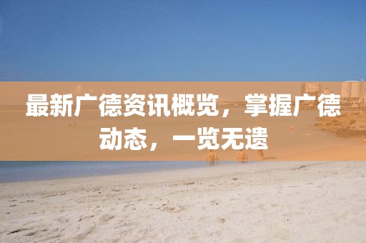最新广德资讯概览，掌握广德动态，一览无遗