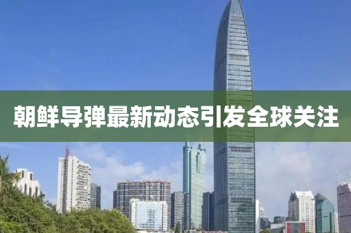朝鲜导弹最新动态引发全球关注