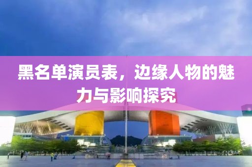 黑名单演员表，边缘人物的魅力与影响探究