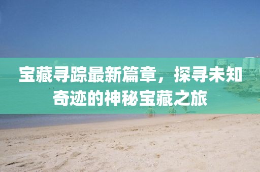 宝藏寻踪最新篇章，探寻未知奇迹的神秘宝藏之旅