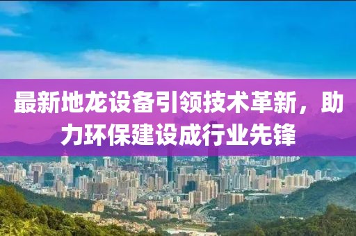 最新地龙设备引领技术革新，助力环保建设成行业先锋