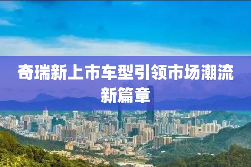 奇瑞新上市车型引领市场潮流新篇章