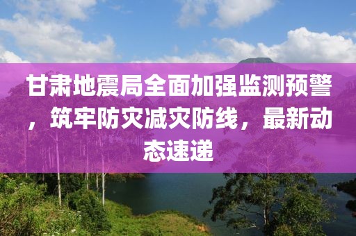 甘肃地震局全面加强监测预警，筑牢防灾减灾防线，最新动态速递