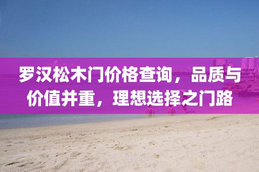 罗汉松木门价格查询，品质与价值并重，理想选择之门路