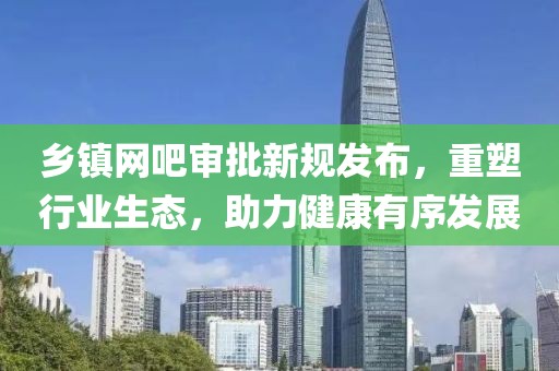 乡镇网吧审批新规发布，重塑行业生态，助力健康有序发展