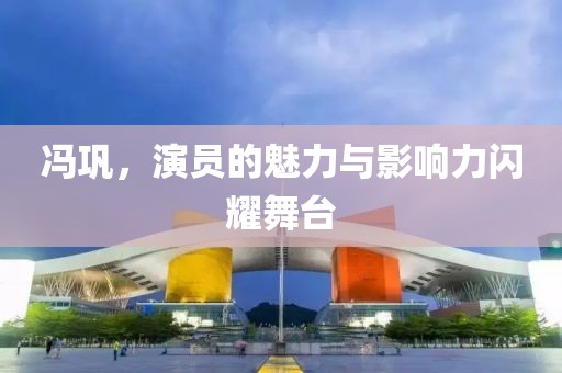 冯巩，演员的魅力与影响力闪耀舞台