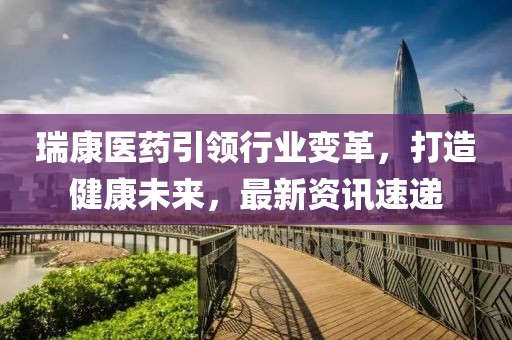 瑞康医药引领行业变革，打造健康未来，最新资讯速递
