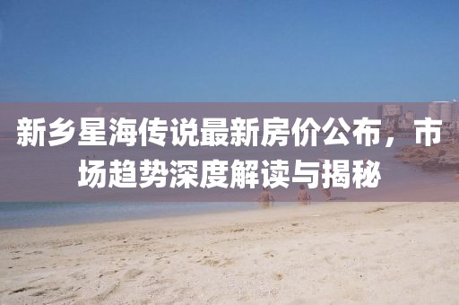 新乡星海传说最新房价公布，市场趋势深度解读与揭秘