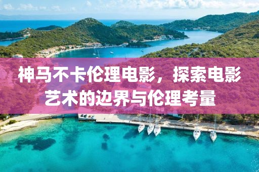 神马不卡伦理电影，探索电影艺术的边界与伦理考量