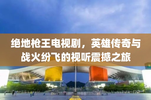 绝地枪王电视剧，英雄传奇与战火纷飞的视听震撼之旅