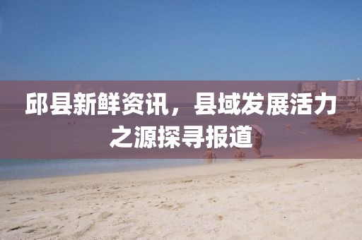邱县新鲜资讯，县域发展活力之源探寻报道