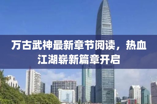 万古武神最新章节阅读，热血江湖崭新篇章开启