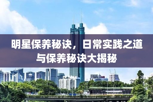 明星保养秘诀，日常实践之道与保养秘诀大揭秘