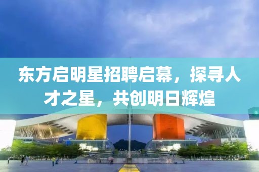东方启明星招聘启幕，探寻人才之星，共创明日辉煌