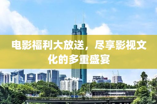 电影福利大放送，尽享影视文化的多重盛宴