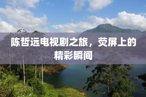 陈哲远电视剧之旅，荧屏上的精彩瞬间