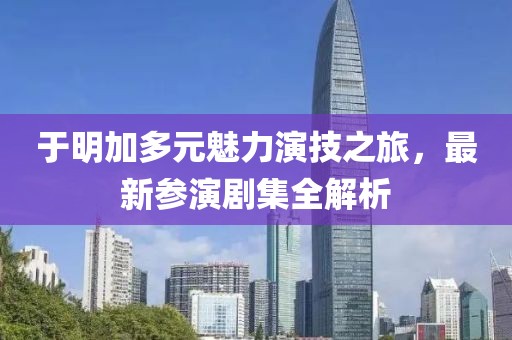 于明加多元魅力演技之旅，最新参演剧集全解析