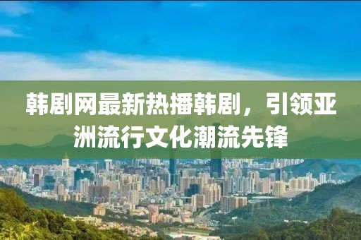 韩剧网最新热播韩剧，引领亚洲流行文化潮流先锋