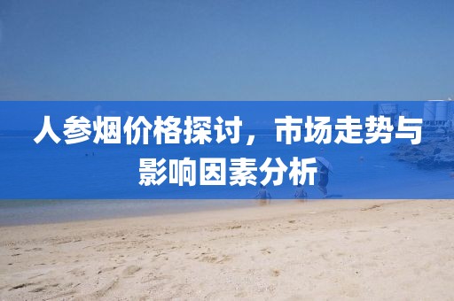 人参烟价格探讨，市场走势与影响因素分析