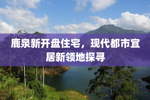 鹿泉新开盘住宅，现代都市宜居新领地探寻