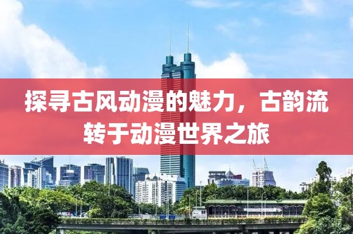探寻古风动漫的魅力，古韵流转于动漫世界之旅