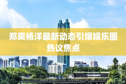郑爽杨洋最新动态引爆娱乐圈热议焦点