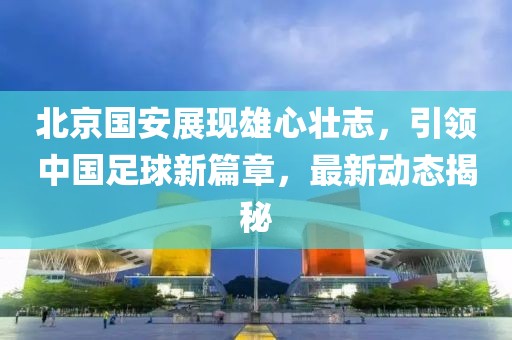 北京国安展现雄心壮志，引领中国足球新篇章，最新动态揭秘
