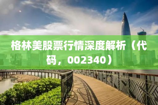 格林美股票行情深度解析（代码，002340）