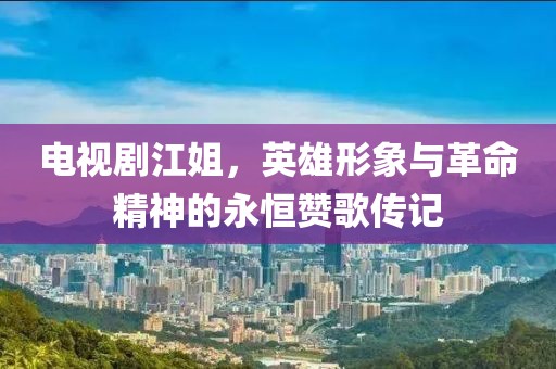 电视剧江姐，英雄形象与革命精神的永恒赞歌传记