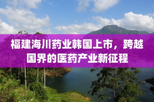 福建海川药业韩国上市，跨越国界的医药产业新征程