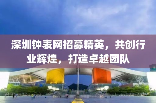 深圳钟表网招募精英，共创行业辉煌，打造卓越团队