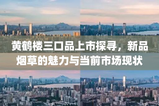 黄鹤楼三口品上市探寻，新品烟草的魅力与当前市场现状