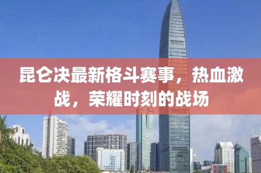 昆仑决最新格斗赛事，热血激战，荣耀时刻的战场