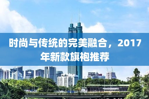 时尚与传统的完美融合，2017年新款旗袍推荐